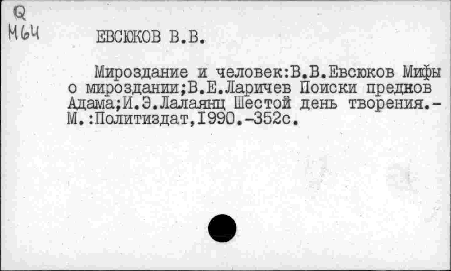 ﻿ЕВСЮКОВ В.В.
Мироздание и человек:В.В.Евсюков Мифы о мироздании;В.Е.Ларичев Поиски предков Адама;И.Э.Лалаянц Шестой день творения.-М.:Политиздат,1990.-352с.